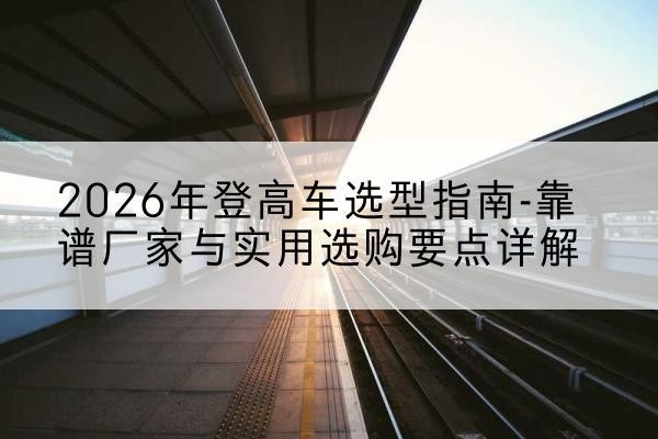 红岗登高车厂家推荐-2026年登高车选型指南-靠谱厂家与实用选购要点详解