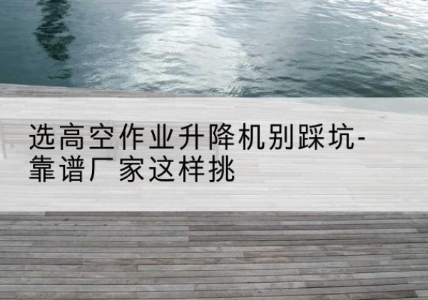 红岗剪叉式升降机厂家-选高空作业升降机别踩坑-靠谱厂家这样挑