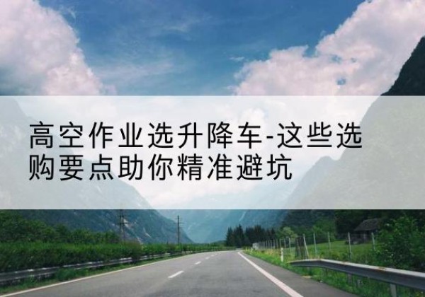 红岗升降车厂家-高空作业选升降车-这些选购要点助你*避坑