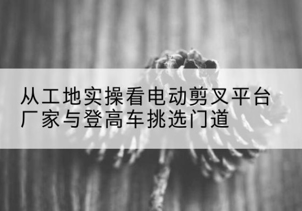 红岗电动剪叉升降平台厂家-从工地实操看电动剪叉平台厂家与登高车挑选门道
